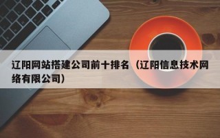 拉萨辽阳网站搭建公司前十排名（辽阳信息技术网络有限公司）