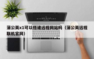 拉萨蒲公英x1可以搭建远程网站吗（蒲公英远程联机官网）